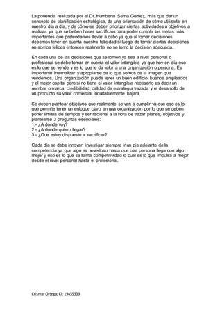 La ponencia realizada por el Dr. Humberto Serna Gómez, más que dar un
concepto de planificación estratégica, da una orientación de cómo utilizarla en
nuestro día a día, y de cómo se deben priorizar ciertas actividades u objetivos a
realizar, ya que se beben hacer sacrificios para poder cumplir las metas más
importantes que pretendamos llevar a cabo ya que al tomar decisiones
debemos tener en cuenta nuestra felicidad si luego de tomar ciertas decisiones
no somos felices entonces realmente no se tomo la decisión adecuada.
En cada una de las decisiones que se tomen ya sea a nivel personal o
profesional se debe tomar en cuenta el valor intangible ya que hoy en día eso
es lo que se vende y es lo que le da valor a una organización o persona. Es
importante internalizar y apropiarse de lo que somos de la imagen que
vendemos. Una organización puede tener un buen edificio, buenos empleados
y el mejor capital pero si no tiene el valor intangible necesario es decir un
nombre o marca, credibilidad, calidad de estrategia trazada y el desarrollo de
un producto su valor comercial indudablemente bajara.
Se deben plantear objetivos que realmente se van a cumplir ya que eso es lo
que permite tener un enfoque claro en una organización por lo que se deben
poner límites de tiempos y ser racional a la hora de trazar planes, objetivos y
plantearse 3 preguntas esenciales:
1.- ¿A dónde voy?
2.- ¿A dónde quiero llegar?
3.- ¿Que estoy dispuesto a sacrificar?
Cada día se debe innovar, investigar siempre ir un pie adelante de la
competencia ya que algo es novedoso hasta que otra persona llega con algo
mejor y eso es lo que se llama competitividad lo cual es lo que impulsa a mejor
desde el nivel personal hasta el profesional.
CrismarOrtega;CI: 19455339
 