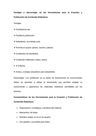Ventajas y desventajas de las Herramientas para la Creación y
Publicación de Contenido Didácticos
Ventajas:
 Facilidad de uso.
 Facilita la publicación.
 Instantánea de entrada pots.
 Permite al usuario pensar, escribir, publicar.
 Contenidos de hipertextos.
 Contenido multimedia (video, audio).
3.  Enlaces.
 Avisos, consejos educativos para estudiantes.
Desventajas: Los profesores en su deber de transmisores de conocimientos
deben de aprender a utilizar la herramienta que permiten analizar su
conocimiento y experiencia de materiales didácticos asimilables por los
alumnos.
Características de las Herramientas para la Creación y Publicación de
Contenido Didácticos
 Organización cronológica y temática del material.
 Intercambio de ideas.
 Distintos niveles en el rol de usuario.
 Uso gratuito y accesible para todos.
 