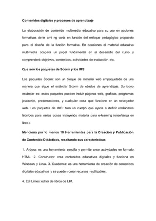 Contenidos digitales y procesos de aprendizaje
La elaboración de contenido multimedia educativo para su uso en acciones
formativas de-le arni ng varía en función del enfoque pedagógico propuesto
para el diseño de la función formativa. En ocasiones el material educativo
multimedia ocupara un papel fundamental en el desarrollo del curso y
comprenderá objetivos, contenidos, actividades de evaluación etc.
Que son los paquetes de Scorm y los IMS
Los paquetes Scorm: son un bloque de material web empaquetado de una
manera que sigue el estándar Scorm de objetos de aprendizaje. Su ícono
estándar es: estos paquetes pueden incluir páginas web, graficas, programas
javascript, presentaciones, y cualquier cosa que funcione en un navegador
web. Los paquetes de IMS: Son un cuerpo que ayuda a definir estándares
técnicos para varias cosas incluyendo materia para e-leaming (enseñanza en
línea).
Menciona por lo menos 10 Herramientas para la Creación y Publicación
de Contenido Didácticos, resaltando sus características
1. Ardora: es una herramienta sencilla y permite crear actividades en formato
HTML. 2. Constructor: crea contenidos educativos digitales y funciona en
Windows y Linux. 3. Cuademia: es una herramienta de creación de contenidos
digitales educativos y se pueden crear recursos reutilizables.
4. Edi Limes: editor de libros de LIM.
 