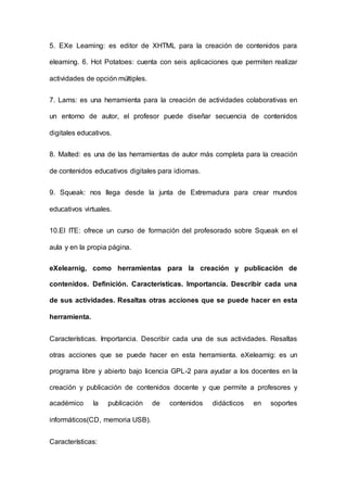 5. EXe Leaming: es editor de XHTML para la creación de contenidos para
eleaming. 6. Hot Potatoes: cuenta con seis aplicaciones que permiten realizar
actividades de opción múltiples.
7. Lams: es una herramienta para la creación de actividades colaborativas en
un entorno de autor, el profesor puede diseñar secuencia de contenidos
digitales educativos.
8. Malted: es una de las herramientas de autor más completa para la creación
de contenidos educativos digitales para idiomas.
9. Squeak: nos llega desde la junta de Extremadura para crear mundos
educativos virtuales.
10.El ITE: ofrece un curso de formación del profesorado sobre Squeak en el
aula y en la propia página.
eXelearnig, como herramientas para la creación y publicación de
contenidos. Definición. Características. Importancia. Describir cada una
de sus actividades. Resaltas otras acciones que se puede hacer en esta
herramienta.
Características. Importancia. Describir cada una de sus actividades. Resaltas
otras acciones que se puede hacer en esta herramienta. eXelearnig: es un
programa libre y abierto bajo licencia GPL-2 para ayudar a los docentes en la
creación y publicación de contenidos docente y que permite a profesores y
académico la publicación de contenidos didácticos en soportes
informáticos(CD, memoria USB).
Características:
 