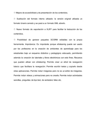  Mejora de accesibilidad y de presentación de los contenidos.
 Sustitución del formato interno utilizado: la versión original utilizada un
formato binario cerrado y se pasó a un formato XML abierto.
 Nuevo formato de exportación a XLIFF para facilitar la traducción de los
contenidos.
 Posibilidad de generar paquetes SCORM editables con la propia
herramienta. Importancia: Es importante porque eXelearnig puede ser usado
por los profesores en la creación de ambientes de aprendizaje para los
estudiantes bajo un esquema didáctico y pedagógico adecuado, permitiendo
además la creación de tutoriales y libros electrónicos con esto fines. Recursos
que pueden utilizar con eXelearnig: Permite crear un árbol de navegación
básico que facilitara la navegación. Permite escribir textos y copiarlo desde
otras aplicaciones. Permite incluir imágenes pero no es un editor de imágenes.
Permite incluir videos y animaciones pero no crearla. Permite incluir actividades
sencillas, preguntas de tipo test, de verdadero falso etc.
 