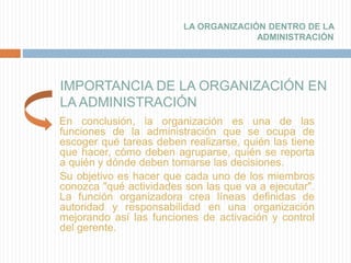 IMPORTANCIA DE LA ORGANIZACIÓN EN
LA ADMINISTRACIÓN
En conclusión, la organización es una de las
funciones de la administración que se ocupa de
escoger qué tareas deben realizarse, quién las tiene
que hacer, cómo deben agruparse, quién se reporta
a quién y dónde deben tomarse las decisiones.
Su objetivo es hacer que cada uno de los miembros
conozca "qué actividades son las que va a ejecutar".
La función organizadora crea líneas definidas de
autoridad y responsabilidad en una organización
mejorando así las funciones de activación y control
del gerente.
LA ORGANIZACIÓN DENTRO DE LA
ADMINISTRACIÓN
 