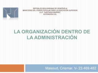 REPÚBLICA BOLIVARIANA DE VENEZUELA
MINISTERIO DEL PODER POPULAR PARA LA EDUCACIÓN SUPERIOR
I.U.P “SANTIAGO MARIÑO”
EXTENSIÓN COL
Masoud, Crismar. V- 23.469.482
LA ORGANIZACIÓN DENTRO DE
LA ADMINISTRACIÓN
 