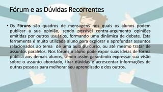 Fórum e as Dúvidas Recorrentes
• Os Fóruns são quadros de mensagens nos quais os alunos podem
publicar a sua opinião, sendo possível contra-argumento opiniões
emitidas por outros usuários, formando uma dinâmica de debate. Esta
ferramenta é muito utilizada aluno para explorar e aprofundar assuntos
relacionados ao tema de uma aula ou curso, ou até mesmo tratar de
assuntos paralelos. Nos fóruns o aluno pode expor suas ideias de forma
pública aos demais alunos, sendo assim garantindo expressar sua visão
sobre o assunto abordado, tirar dúvidas e acrescentar informações de
outras pessoas para melhorar seu aprendizado e dos outros.
 