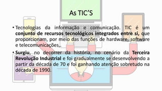 As TIC’S
• Tecnologias da informação e comunicação. TIC é um
conjunto de recursos tecnológicos integrados entre si, que
proporcionam, por meio das funções de hardware, software
e telecomunicações,.
• Surgiu, no decorrer da história, no cenário da Terceira
Revolução Industrial e foi gradualmente se desenvolvendo a
partir da década de 70 e foi ganhando atenção sobretudo na
década de 1990.
 