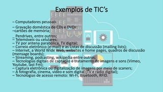 Exemplos de TIC’s
– Computadores pessoais
– Gravação doméstica de CDs e DVDs;
–cartões de memória;
_ Pendrives, entre outros;
– Telemóveis ou celulares;
– TV por antena parabólica, TV digital;
– Correio eletrônico (e-mail) e as Listas de discussão (mailing lists);
– Internet, a World Wide Web, websites e home pages, quadros de discussão
(mensage boards);
– Streaming, podcasting, wikipedia entre outros;
– Tecnologias digitais de captação e tratamento de imagens e sons (Vimeo,
Youtube, last Fm);
– Captura eletrônica ou digitalização de imagens por meio de scaners;
– A fotografia, cinema, vídeo e som digital (TV e rádio digital);
– Tecnologias de acesso remoto: Wi-Fi, Bluetooth, RFID.
 