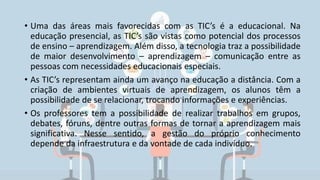 • Uma das áreas mais favorecidas com as TIC’s é a educacional. Na
educação presencial, as TIC’s são vistas como potencial dos processos
de ensino – aprendizagem. Além disso, a tecnologia traz a possibilidade
de maior desenvolvimento – aprendizagem – comunicação entre as
pessoas com necessidades educacionais especiais.
• As TIC’s representam ainda um avanço na educação a distância. Com a
criação de ambientes virtuais de aprendizagem, os alunos têm a
possibilidade de se relacionar, trocando informações e experiências.
• Os professores tem a possibilidade de realizar trabalhos em grupos,
debates, fóruns, dentre outras formas de tornar a aprendizagem mais
significativa. Nesse sentido, a gestão do próprio conhecimento
depende da infraestrutura e da vontade de cada indivíduo.
 