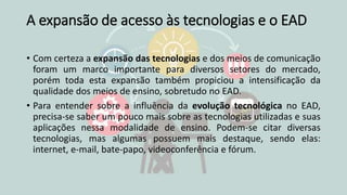 A expansão de acesso às tecnologias e o EAD
• Com certeza a expansão das tecnologias e dos meios de comunicação
foram um marco importante para diversos setores do mercado,
porém toda esta expansão também propiciou a intensificação da
qualidade dos meios de ensino, sobretudo no EAD.
• Para entender sobre a influência da evolução tecnológica no EAD,
precisa-se saber um pouco mais sobre as tecnologias utilizadas e suas
aplicações nessa modalidade de ensino. Podem-se citar diversas
tecnologias, mas algumas possuem mais destaque, sendo elas:
internet, e-mail, bate-papo, videoconferência e fórum.
 