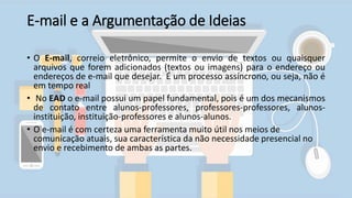 E-mail e a Argumentação de Ideias
• O E-mail, correio eletrônico, permite o envio de textos ou quaisquer
arquivos que forem adicionados (textos ou imagens) para o endereço ou
endereços de e-mail que desejar. É um processo assíncrono, ou seja, não é
em tempo real
• No EAD o e-mail possui um papel fundamental, pois é um dos mecanismos
de contato entre alunos-professores, professores-professores, alunos-
instituição, instituição-professores e alunos-alunos.
• O e-mail é com certeza uma ferramenta muito útil nos meios de
comunicação atuais, sua característica da não necessidade presencial no
envio e recebimento de ambas as partes.
 