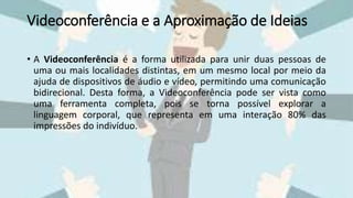 Videoconferência e a Aproximação de Ideias
• A Videoconferência é a forma utilizada para unir duas pessoas de
uma ou mais localidades distintas, em um mesmo local por meio da
ajuda de dispositivos de áudio e vídeo, permitindo uma comunicação
bidirecional. Desta forma, a Videoconferência pode ser vista como
uma ferramenta completa, pois se torna possível explorar a
linguagem corporal, que representa em uma interação 80% das
impressões do indivíduo.
 