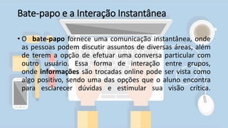 Bate-papo e a Interação Instantânea
• O bate-papo fornece uma comunicação instantânea, onde
as pessoas podem discutir assuntos de diversas áreas, além
de terem a opção de efetuar uma conversa particular com
outro usuário. Essa forma de interação entre grupos,
onde informações são trocadas online pode ser vista como
algo positivo, sendo uma das opções que o aluno encontra
para esclarecer dúvidas e estimular sua visão crítica.
 