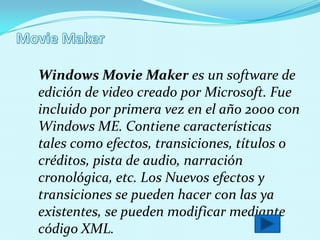 Windows Movie Maker es un software de
edición de video creado por Microsoft. Fue
incluido por primera vez en el año 2000 con
Windows ME. Contiene características
tales como efectos, transiciones, títulos o
créditos, pista de audio, narración
cronológica, etc. Los Nuevos efectos y
transiciones se pueden hacer con las ya
existentes, se pueden modificar mediante
código XML.