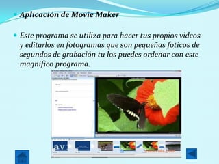  Aplicación de Movie Maker
Este programa se utiliza para hacer tus propios videos
y editarlos en fotogramas que son pequeñas foticos de
segundos de grabación tu los puedes ordenar con este
magnifico programa.