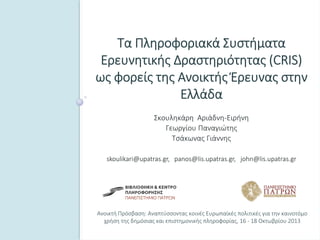 Ανοικτή Πρόσβαση: Αναπτύσσοντας κοινές Ευρωπαϊκές πολιτικές για την καινοτόμο 
χρήση της δημόσιας και επιστημονικής πληροφορίας, 16 ‐ 18 Οκτωβρίου 2013
Τα Πληροφοριακά Συστήματα 
Ερευνητικής Δραστηριότητας (CRIS) 
ως φορείς της Ανοικτής Έρευνας στην 
Ελλάδα
Σκουληκάρη  Αριάδνη‐Ειρήνη
Γεωργίου Παναγιώτης
Τσάκωνας Γιάννης
skoulikari@upatras.gr,   panos@lis.upatras.gr,   john@lis.upatras.gr 
 