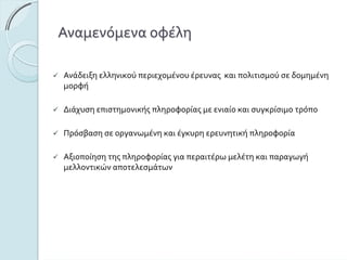 Αναμενόμεναοφέλη
Ανάδειξηελληνικούπεριεχομένουέρευναςκαιπολιτισμούσε δομημένη
μορφή
Διάχυσηεπιστημονικήςπληροφορίαςμεενιαίοκαισυγκρίσιμοτρόπο
Πρόσβασησεοργανωμένηκαιέγκυρηερευνητικήπληροφορία
Αξιοποίησητηςπληροφορίαςγιαπεραιτέρωμελέτηκαιπαραγωγή
μελλοντικώναποτελεσμάτων
 