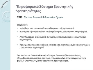 ΠληροφοριακόΣύστημαΕρευνητικής
Δραστηριότητας
CRIS : Current Research Information System
Στοχεύεισε:
πρόσβασησταερευνητικάαποτελέσματαενόςοργανισμού
συστηματικήσυγκέντρωσηκαιδιαχείρισητηςερευνητικήςπληροφορίας
Απευθύνεταισεακαδημαϊκάιδρύματα,εκπαιδευτικούςκιερευνητικούς
οργανισμούς
ΧρησιμοποιείταιείτεσεεθνικόεπίπεδοείτεσεεπίπεδοενόςΠανεπιστημίου
/ερευνητικούοργανισμού
Δεννοείταιωςένακαταληκτικόσύστημα,όπουαποθέτονταικάποιες
πληροφορίες,αλλάωςένασύστημαενσωματωμένοστηνπραγματικότητα
φορέωνυπεύθυνωνγιατηνερευνητικήδραστηριότητα.
 