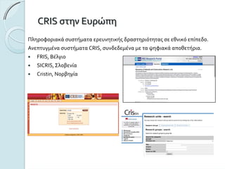 CRISστηνΕυρώπη
Πληροφοριακάσυστήματαερευνητικήςδραστηριότηταςσεεθνικό επίπεδο.
ΑνεπτυγμένασυστήματαCRIS,συνδεδεμέναμεταψηφιακάαποθετήρια.
FRIS, Βέλγιο
SICRIS,Σλοβενία
Cristin,Νορβηγία
 
