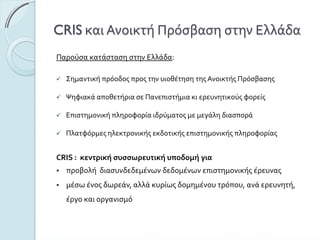 CRIS καιΑνοικτήΠρόσβασηστηνΕλλάδα
ΠαρούσακατάστασηστηνΕλλάδα:
ΣημαντικήπρόοδοςπροςτηνυιοθέτησητηςΑνοικτήςΠρόσβασης
ΨηφιακάαποθετήριασεΠανεπιστήμιακιερευνητικούςφορείς
Επιστημονικήπληροφορίαιδρύματοςμεμεγάληδιασπορά
Πλατφόρμεςηλεκτρονικήςεκδοτικήςεπιστημονικήςπληροφορίας
CRIS :κεντρικήσυσσωρευτικήυποδομήγια
προβολήδιασυνδεδεμένωνδεδομένωνεπιστημονικήςέρευνας
μέσωένοςδωρεάν,αλλάκυρίωςδομημένουτρόπου,ανάερευνητή,
έργοκαιοργανισμό
 