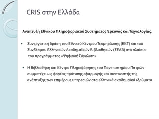 CRISστηνΕλλάδα
ΑνάπτυξηΕθνικούΠληροφοριακούΣυστήματοςΈρευναςκαιΤεχνολογίας.
ΣυνεργατικήδράσητουΕθνικούΚέντρουΤεκμηρίωσης(ΕΚΤ)καιτου
ΣυνδέσμουΕλληνικώνΑκαδημαϊκώνΒιβλιοθηκών(ΣΕΑΒ)στοπλαίσιο
τουπρογράμματος«ΨηφιακήΣύγκλιση».
ΗΒιβλιοθήκηκαιΚέντροΠληροφόρησηςτουΠανεπιστημίουΠατρών
συμμετέχειωςφορέαςπρότυπηςεφαρμογήςκαισυντονιστήςτης
ανάπτυξηςτωνεπιμέρουςυπηρεσιώνσταελληνικάακαδημαϊκάιδρύματα.
 