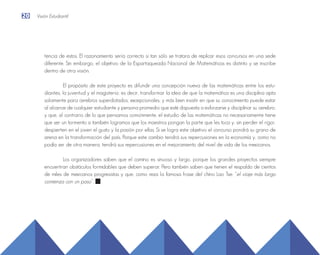 tencia de estos. El razonamiento sería correcto si tan sólo se tratara de replicar esos concursos en una sede
diferente. Sin embargo, el objetivo de la Espartaqueada Nacional de Matemáticas es distinto y se inscribe
dentro de otra visión.
El propósito de este proyecto es difundir una concepción nueva de las matemáticas entre los estu-
diantes, la juventud y el magisterio; es decir, transformar la idea de que la matemática es una disciplina apta
solamente para cerebros superdotados, excepcionales, y más bien insistir en que su conocimiento puede estar
al alcance de cualquier estudiante y persona promedio que esté dispuesta a esforzarse y disciplinar su cerebro;
y que, al contrario de lo que pensamos comúnmente, el estudio de las matemáticas no necesariamente tiene
que ser un tormento si también logramos que los maestros pongan la parte que les toca y, sin perder el rigor,
despierten en el joven el gusto y la pasión por ellas. Si se logra este objetivo el concurso pondrá su grano de
arena en la transformación del país. Porque este cambio tendrá sus repercusiones en la economía y, como no
podía ser de otra manera, tendrá sus repercusiones en el mejoramiento del nivel de vida de los mexicanos.
Los organizadores saben que el camino es sinuoso y largo, porque los grandes proyectos siempre
encuentran obstáculos formidables que deben superar. Pero también saben que tienen el respaldo de cientos
de miles de mexicanos progresistas y que, como reza la famosa frase del chino Lao Tse: “el viaje más largo
comienza con un paso”.
20 Visión Estudiantil
 