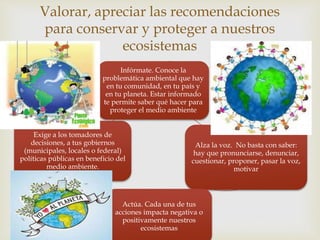 Valorar, apreciar las recomendaciones 
para conservar y proteger a nuestros 
ecosistemas 
 
Infórmate. Conoce la 
problemática ambiental que hay 
en tu comunidad, en tu país y 
en tu planeta. Estar informado 
te permite saber qué hacer para 
proteger el medio ambiente 
Alza la voz. No basta con saber: 
hay que pronunciarse, denunciar, 
cuestionar, proponer, pasar la voz, 
motivar 
Actúa. Cada una de tus 
acciones impacta negativa o 
positivamente nuestros 
ecosistemas 
Exige a los tomadores de 
decisiones, a tus gobiernos 
(municipales, locales o federal) 
políticas públicas en beneficio del 
medio ambiente. 
