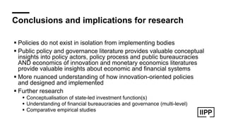 Conclusions and implications for research
! Policies do not exist in isolation from implementing bodies
! Public policy and governance literature provides valuable conceptual
insights into policy actors, policy process and public bureaucracies
AND economics of innovation and monetary economics literatures
provide valuable insights about economic and financial systems
! More nuanced understanding of how innovation-oriented policies
and designed and implemented
! Further research
! Conceptualisation of state-led investment function(s)
! Understanding of financial bureaucracies and governance (multi-level)
! Comparative empirical studies
 