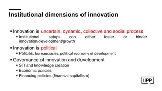 Institutional dimensions of innovation
! Innovation is uncertain, dynamic, collective and social process
! Institutional setups can either foster or hinder
innovation/development/growth
! Innovation is political
! Policies, bureaucracies, political economy of development
! Governance of innovation and development
! STI and knowledge creation
! Economic policies
! Financing policies (financial capitalism)
 
