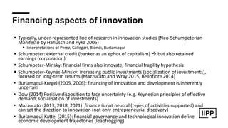 Financing aspects of innovation
! Typically, under-represented line of research in innovation studies (Neo-Schumpeterian
Manifesto by Hanusch and Pyka 2006)
! Interpretations of Perez, Callegari, Biondi, Burlamaqui
! Schumpeter: external credit (banker as an ephor of capitalism) " but also retained
earnings (corporation)
! Schumpeter-Minsky: financial firms also innovate, financial fragility hypothesis
! Schumpeter-Keynes-Minsky: increasing public investments (socialization of investments),
focused on long-term returns (Mazzucato and Wray 2015, Bellofiore 2014)
• Burlamaqui-Kregel (2005, 2006): financing of innovation and development is inherently
uncertain
• Dow (2014) Positive disposition to face uncertainty (e.g. Keynesian principles of effective
demand, socialisation of investments)
• Mazzucato (2013, 2018, 2021): finance is not neutral (types of activities supported) and
can set the direction to innovation (not only entrepreneurial discovery)
• Burlamaqui-Kattel (2015): financial governance and technological innovation define
economic development trajectories (leapfrogging)
 