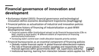 Financial governance of innovation and
development
! Burlamaqui-Kattel (2015): financial governance and technological
innovation define economic development trajectories (leapfrogging)
! Financial policies as actualization of industrial and innovation policies
! Comparative history of financing of industrialization vs post-WWII
developmental states
! Financial systems differ (institutional setups) so do financial bureaucracies (CBs vs
MoF, central vs local levels) " different extent of importance of financing
policies/tools/institutions
! Increasing state’s control over credit allocation towards priority sectors
• Financial bureaucracies as an essential component of financing policies
! Globally mobile financial capital " global financial elites/decision-makers
! The role of financial policies in modern societies and respectively of key
financial agencies within governments (MoF, CB, supervisory authority)
! Institutional learning, learning from interaction between actors applies too
 