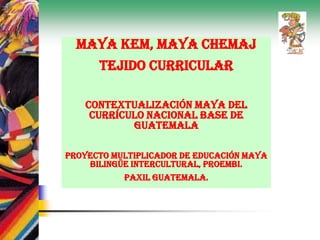 Maya Kem, Maya Chemaj
Tejido Curricular
Contextualización Maya del
Currículo Nacional Base de
Guatemala
Proyecto Multiplicador de Educación Maya
Bilingüe Intercultural, PROEMBI.
Paxil Guatemala.
 