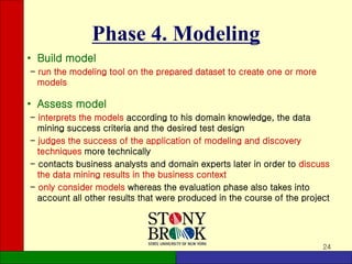 24
Phase 4. Modeling
• Build model
- run the modeling tool on the prepared dataset to create one or more
models
• Assess model
- interprets the models according to his domain knowledge, the data
mining success criteria and the desired test design
- judges the success of the application of modeling and discovery
techniques more technically
- contacts business analysts and domain experts later in order to discuss
the data mining results in the business context
- only consider models whereas the evaluation phase also takes into
account all other results that were produced in the course of the project
 