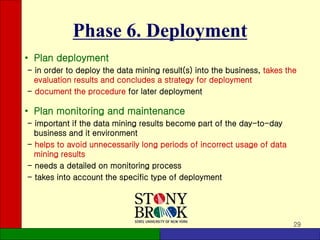 29
Phase 6. Deployment
• Plan deployment
- in order to deploy the data mining result(s) into the business, takes the
evaluation results and concludes a strategy for deployment
- document the procedure for later deployment
• Plan monitoring and maintenance
- important if the data mining results become part of the day-to-day
business and it environment
- helps to avoid unnecessarily long periods of incorrect usage of data
mining results
- needs a detailed on monitoring process
- takes into account the specific type of deployment
 