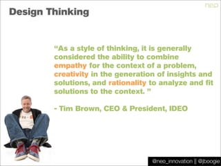 @jboogie
Design Thinking
“As a style of thinking, it is generally
considered the ability to combine 
empathy for the context of a problem,
creativity in the generation of insights and
solutions, and rationality to analyze and fit
solutions to the context. ”
- Tim Brown, CEO & President, IDEO
@neo_innovation || @jboogie
 