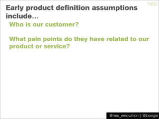 @jboogie
Early product definition assumptions
include…
Who is our customer?
What pain points do they have related to our
product or service?
@neo_innovation || @jboogie
 