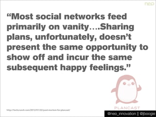 @jboogie
“Most social networks feed
primarily on vanity….Sharing
plans, unfortunately, doesn’t
present the same opportunity to
show off and incur the same
subsequent happy feelings.”
http://techcrunch.com/2012/01/22/post-mortem-for-plancast/
@neo_innovation || @jboogie
 