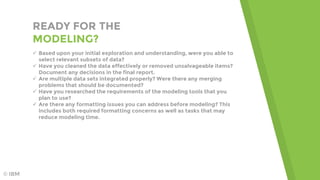 READY FOR THE
MODELING?
 Based upon your initial exploration and understanding, were you able to
select relevant subsets of data?
 Have you cleaned the data effectively or removed unsalvageable items?
Document any decisions in the final report.
 Are multiple data sets integrated properly? Were there any merging
problems that should be documented?
 Have you researched the requirements of the modeling tools that you
plan to use?
 Are there any formatting issues you can address before modeling? This
includes both required formatting concerns as well as tasks that may
reduce modeling time.
© IBM
 