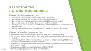 READY FOR THE
DATA UNDERSTANDING?
From a business perspective:
 What does your business hope to gain from this project?
 How will you define the successful completion of our efforts?
 Do you have the budget and resources needed to reach our goals?
 Do you have access to all the data needed for this project?
 Have you and your team discussed the risks and contingencies associated with
this project?
 Do the results of your cost/benefit analysis make this project worthwhile?
From a data science perspective:
 How specifically can data mining help you meet your business goals?
 Do you have an idea about which data mining techniques might produce the best
results?
 How will you know when your results are accurate or effective enough? (Have we
set a measurement of data mining success?)
 How will the modeling results be deployed? Have you considered deployment in
your project plan?
 Does the project plan include all phases of CRISP-DM?
 Are risks and dependencies called out in the plan?© IBM
 