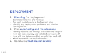 DEPLOYMENT
© IBM
1. Planning for deployment
 Summarize models and findings
 For each model create a deployment plan
 Identify any deployment problems and plan for
contingencies
2. Plan monitoring and maintenance
 Identify models and findings which require support
 How can the accuracy and validity be evaluated?
 How will you determine that a model has expired?
 What to do with the expired models?
2. Conduct a final project review
 