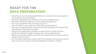 READY FOR THE
DATA PREPARATION?
 Are all data sources clearly identified and accessed? Are you aware of
any problems or restrictions?
 Have you identified key attributes from the available data?
 Did these attributes help you to formulate hypotheses?
 Have you noted the size of all data sources?
 Are you able to use a subset of data where appropriate?
 Have you computed basic statistics for each attribute of interest? Did
meaningful information emerge?
 Did you use exploratory graphics to gain further insight into key
attributes? Did this insight reshape any of your hypotheses?
 What are the data quality issues for this project? Do you have a plan to
address these issues?
 Are the data preparation steps clear? For instance, do you know which
data sources to merge and which attributes to filter or select?
© IBM
 