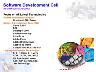 Software Development Cell
INFORMATION TECHNOLOGY


Focus on All Latest Technologies
RDBMS and Database Engines
        Oracle and SQL Server
Design & Development Tools / GUI
        Visual BASIC
        DB2
        Developer 2000
        Adobe Photoshop
        Corel Draw
        Adobe Flash
        Adobe Dreamweaver
        Adobe Fire Works
        Autodesk MAYA & 3ds Max
Languages & Internet Technologies
        C, C++, Visual C++, Java
        COM / DCOM, XML/XSLT
        IIS, Apache web server
        ASP, JSP, Servlets, EJB
        .Net Technology
 