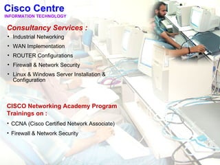 Cisco Centre
INFORMATION TECHNOLOGY

Consultancy Services :
 • Industrial Networking
 • WAN Implementation
 • ROUTER Configurations
 • Firewall & Network Security
 • Linux & Windows Server Installation &
   Configuration



CISCO Networking Academy Program
Trainings on :
• CCNA (Cisco Certified Network Associate)
• Firewall & Network Security
 