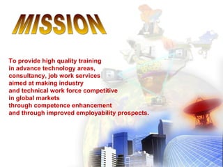 To provide high quality training
in advance technology areas,
consultancy, job work services
aimed at making industry
and technical work force competitive
in global markets
through competence enhancement
and through improved employability prospects.
 