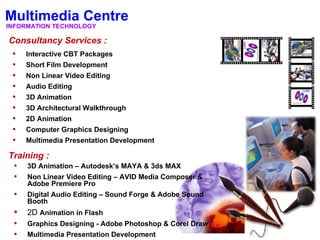 Multimedia Centre
INFORMATION TECHNOLOGY

Consultancy Services :
 •   Interactive CBT Packages
 •   Short Film Development
 •   Non Linear Video Editing
 •   Audio Editing
 •   3D Animation
 •   3D Architectural Walkthrough
 •   2D Animation
 •   Computer Graphics Designing
 •   Multimedia Presentation Development

Training :
 • 3D Animation – Autodesk’s MAYA & 3ds MAX
 • Non Linear Video Editing – AVID Media Composer &
     Adobe Premiere Pro
 •   Digital Audio Editing – Sound Forge & Adobe Sound
     Booth
 •   2D Animation in Flash
 •   Graphics Designing - Adobe Photoshop & Corel Draw
 •   Multimedia Presentation Development
 