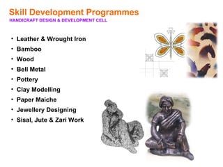 Skill Development Programmes
HANDICRAFT DESIGN & DEVELOPMENT CELL



• Leather & Wrought Iron
• Bamboo
• Wood
• Bell Metal
• Pottery
• Clay Modelling
• Paper Maiche
• Jewellery Designing
• Sisal, Jute & Zari Work
 