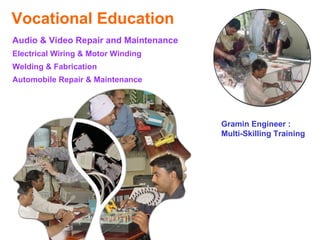Vocational Education
Audio & Video Repair and Maintenance
Electrical Wiring & Motor Winding
Welding & Fabrication
Automobile Repair & Maintenance




                                       Gramin Engineer :
                                       Multi-Skilling Training
 