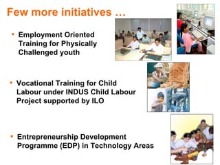 Few more initiatives …
• Employment Oriented
  Training for Physically
  Challenged youth



• Vocational Training for Child
  Labour under INDUS Child Labour
  Project supported by ILO



• Entrepreneurship Development
  Programme (EDP) in Technology Areas
 