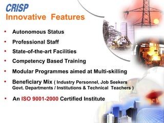 Innovative Features
• Autonomous Status
• Professional Staff
• State-of-the-art Facilities
• Competency Based Training
• Modular Programmes aimed at Multi-skilling
• Beneficiary Mix ( Industry Personnel, Job Seekers
   Govt. Departments / Institutions & Technical Teachers )

• An ISO 9001-2000 Certified Institute
 