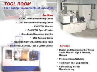 TOOL ROOM
For Tooling requirements of industries

                                    Facilities
             • CNC Vertical machining Centre
          • CNC Horizontal machining Centre
                       • CNC EDM Wire cut
                 • Z-NC EDM Spark Erosion
            • Coordinate Measuring Machine
                      • CNC Turning Centre
     • Precision Conventional Machine Tools
  • Cylindrical, Surface, Tool & Cutter Grinder     Services
                                                  • Design and Development of Press
                                                    Tools, Moulds, Jigs & Fixtures,
                                                    Gauges
                                                  • Precision Manufacturing
                                                  • Training in Tool Engineering
                                                  • Consultancy in Tool
                                                    Manufacturing
 