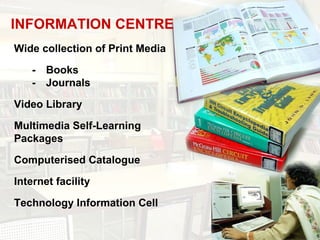 INFORMATION CENTRE
Wide collection of Print Media

    - Books
    - Journals

Video Library

Multimedia Self-Learning
Packages

Computerised Catalogue

Internet facility

Technology Information Cell
 