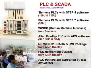 PLC & SCADA
 INDUSTRIAL AUTOMATION

Siemens PLCs with STEP 5 software
(100U & 135U)
Siemens PLCs with STEP 7 software
(300U)
WINCC (Human Machine Interface)
from Siemens
Allen Bradley PLC with APS software
(SLC 5/03 & 5/04)
RS View 32 SCADA & HMI Package
from Allen Bradley
PLC Networking System
from Allen Bradley
PLC trainers are supported by test
simulators
 